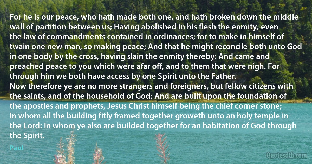 For he is our peace, who hath made both one, and hath broken down the middle wall of partition between us; Having abolished in his flesh the enmity, even the law of commandments contained in ordinances; for to make in himself of twain one new man, so making peace; And that he might reconcile both unto God in one body by the cross, having slain the enmity thereby: And came and preached peace to you which were afar off, and to them that were nigh. For through him we both have access by one Spirit unto the Father.
Now therefore ye are no more strangers and foreigners, but fellow citizens with the saints, and of the household of God; And are built upon the foundation of the apostles and prophets, Jesus Christ himself being the chief corner stone; In whom all the building fitly framed together groweth unto an holy temple in the Lord: In whom ye also are builded together for an habitation of God through the Spirit. (Paul)