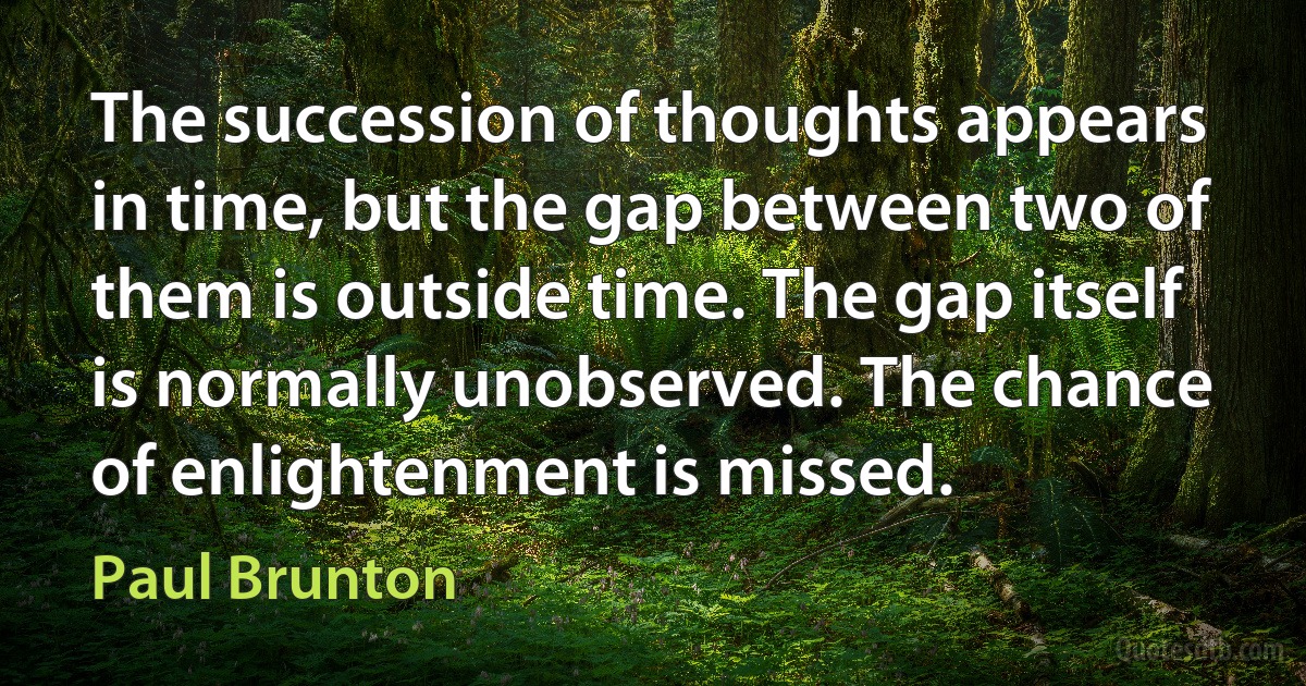 The succession of thoughts appears in time, but the gap between two of them is outside time. The gap itself is normally unobserved. The chance of enlightenment is missed. (Paul Brunton)