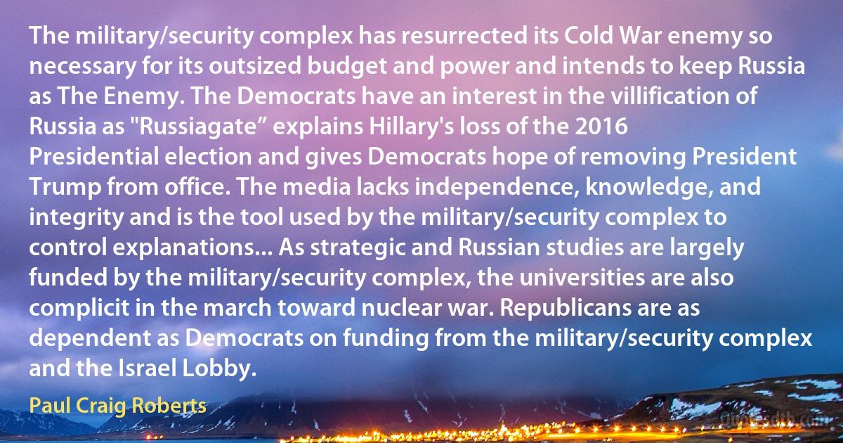 The military/security complex has resurrected its Cold War enemy so necessary for its outsized budget and power and intends to keep Russia as The Enemy. The Democrats have an interest in the villification of Russia as "Russiagate” explains Hillary's loss of the 2016 Presidential election and gives Democrats hope of removing President Trump from office. The media lacks independence, knowledge, and integrity and is the tool used by the military/security complex to control explanations... As strategic and Russian studies are largely funded by the military/security complex, the universities are also complicit in the march toward nuclear war. Republicans are as dependent as Democrats on funding from the military/security complex and the Israel Lobby. (Paul Craig Roberts)