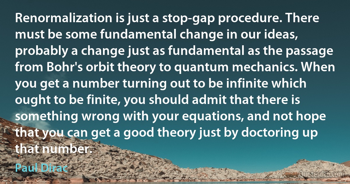 Renormalization is just a stop-gap procedure. There must be some fundamental change in our ideas, probably a change just as fundamental as the passage from Bohr's orbit theory to quantum mechanics. When you get a number turning out to be infinite which ought to be finite, you should admit that there is something wrong with your equations, and not hope that you can get a good theory just by doctoring up that number. (Paul Dirac)