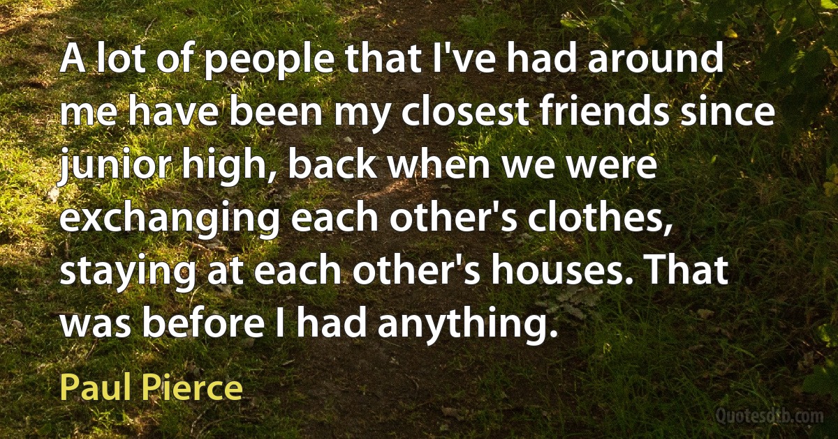 A lot of people that I've had around me have been my closest friends since junior high, back when we were exchanging each other's clothes, staying at each other's houses. That was before I had anything. (Paul Pierce)