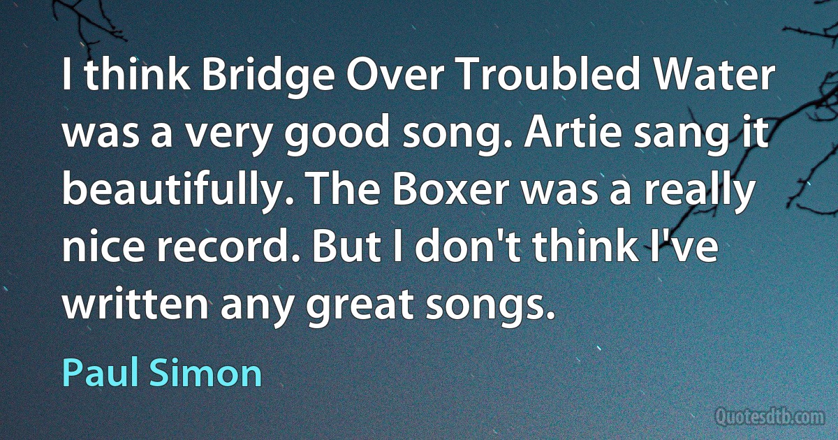 I think Bridge Over Troubled Water was a very good song. Artie sang it beautifully. The Boxer was a really nice record. But I don't think I've written any great songs. (Paul Simon)