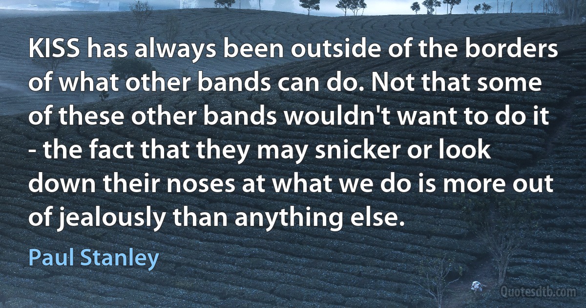 KISS has always been outside of the borders of what other bands can do. Not that some of these other bands wouldn't want to do it - the fact that they may snicker or look down their noses at what we do is more out of jealously than anything else. (Paul Stanley)