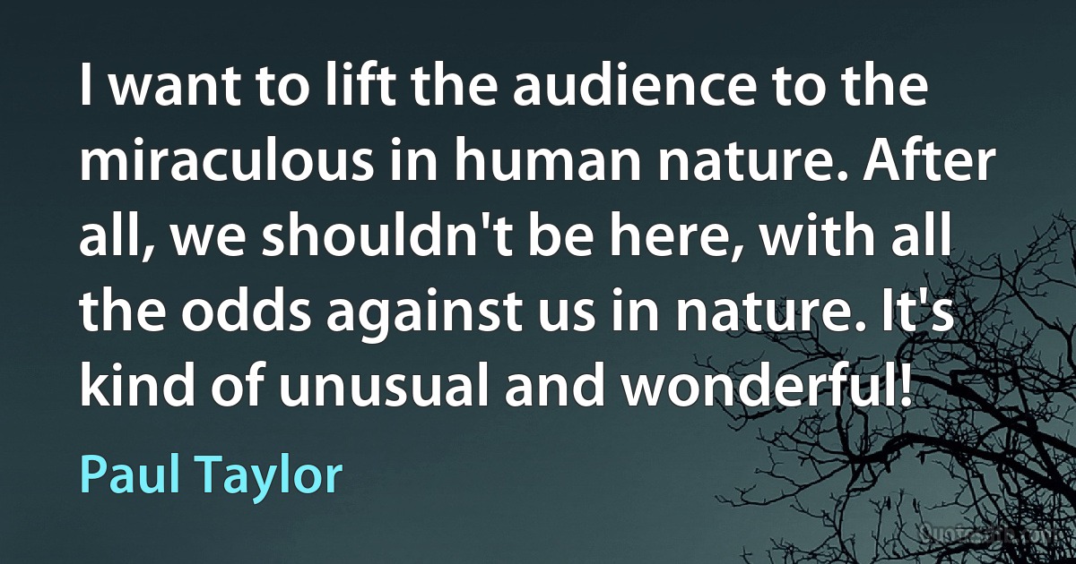 I want to lift the audience to the miraculous in human nature. After all, we shouldn't be here, with all the odds against us in nature. It's kind of unusual and wonderful! (Paul Taylor)