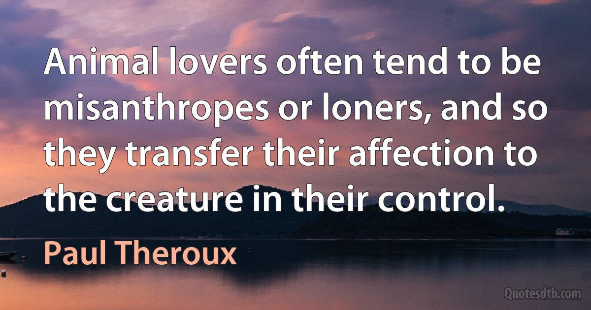 Animal lovers often tend to be misanthropes or loners, and so they transfer their affection to the creature in their control. (Paul Theroux)