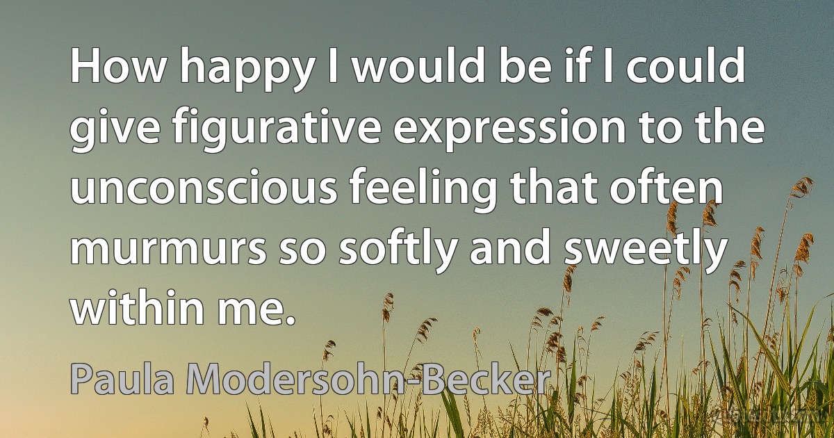 How happy I would be if I could give figurative expression to the unconscious feeling that often murmurs so softly and sweetly within me. (Paula Modersohn-Becker)