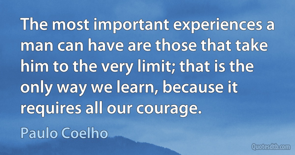 The most important experiences a man can have are those that take him to the very limit; that is the only way we learn, because it requires all our courage. (Paulo Coelho)