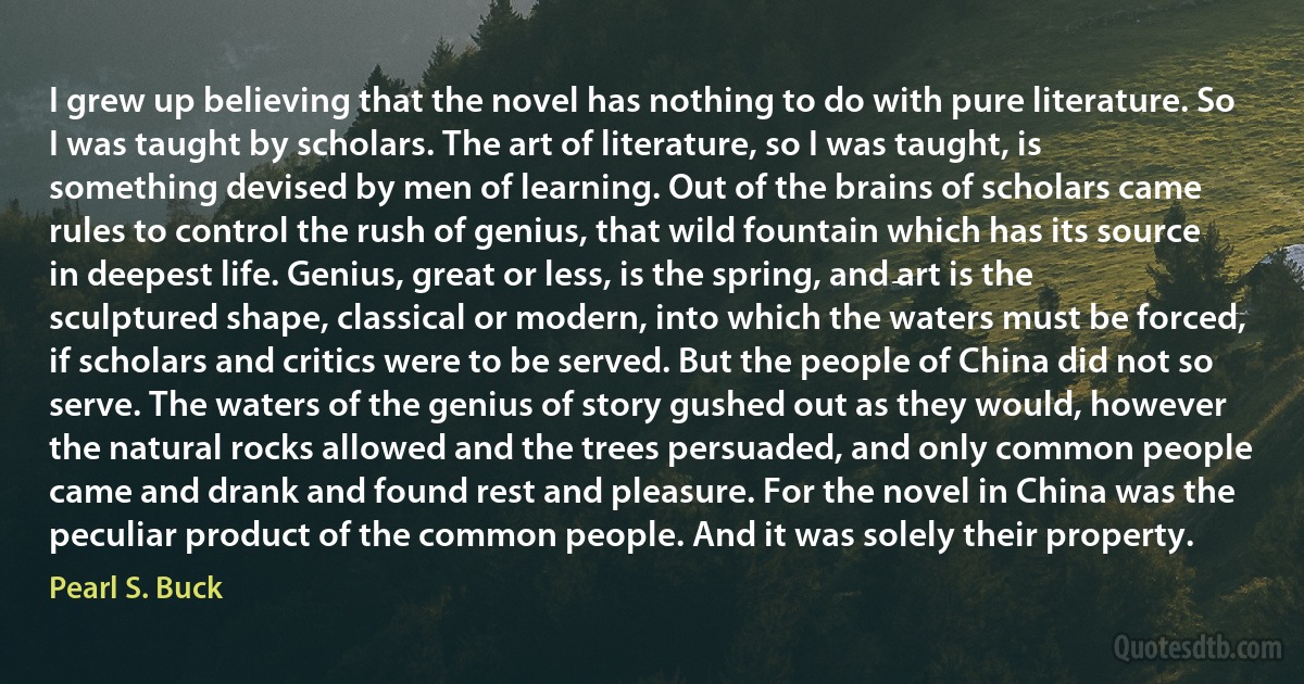 I grew up believing that the novel has nothing to do with pure literature. So I was taught by scholars. The art of literature, so I was taught, is something devised by men of learning. Out of the brains of scholars came rules to control the rush of genius, that wild fountain which has its source in deepest life. Genius, great or less, is the spring, and art is the sculptured shape, classical or modern, into which the waters must be forced, if scholars and critics were to be served. But the people of China did not so serve. The waters of the genius of story gushed out as they would, however the natural rocks allowed and the trees persuaded, and only common people came and drank and found rest and pleasure. For the novel in China was the peculiar product of the common people. And it was solely their property. (Pearl S. Buck)