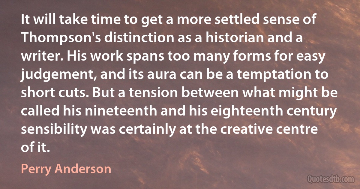 It will take time to get a more settled sense of Thompson's distinction as a historian and a writer. His work spans too many forms for easy judgement, and its aura can be a temptation to short cuts. But a tension between what might be called his nineteenth and his eighteenth century sensibility was certainly at the creative centre of it. (Perry Anderson)