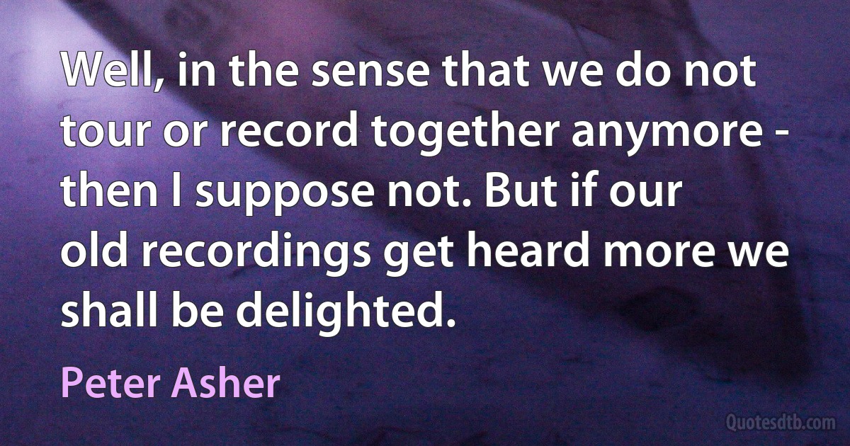 Well, in the sense that we do not tour or record together anymore - then I suppose not. But if our old recordings get heard more we shall be delighted. (Peter Asher)