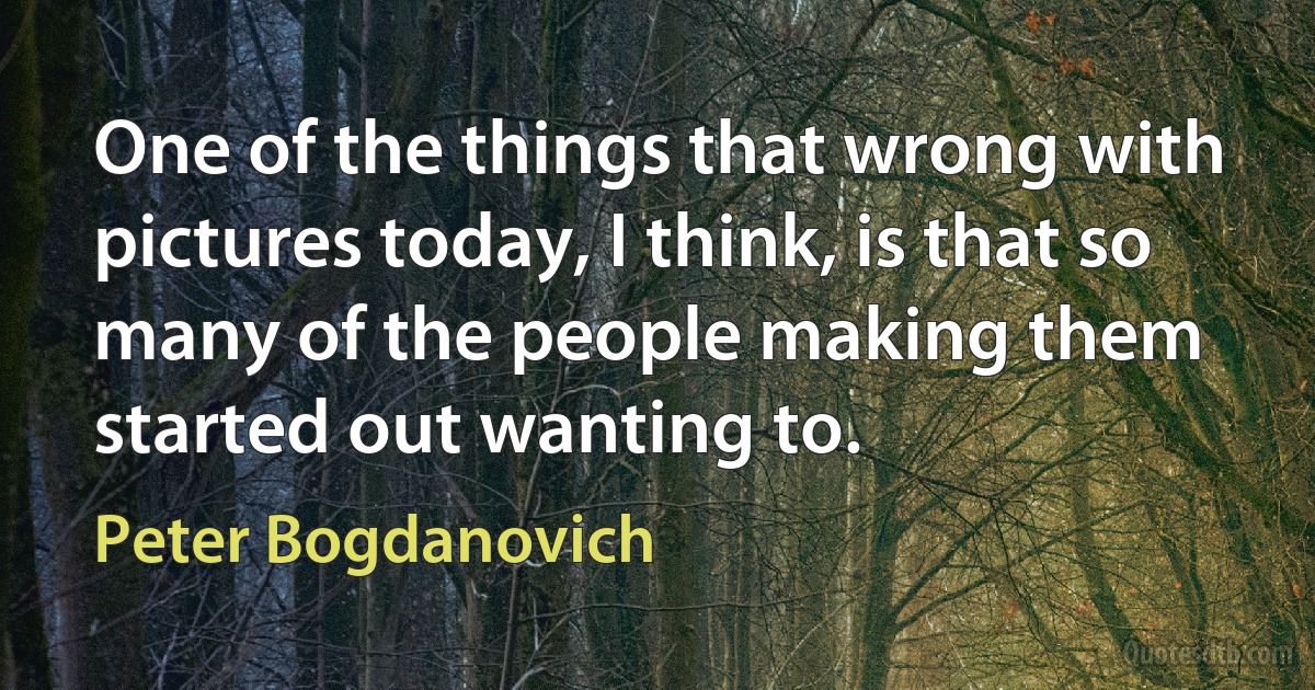 One of the things that wrong with pictures today, I think, is that so many of the people making them started out wanting to. (Peter Bogdanovich)