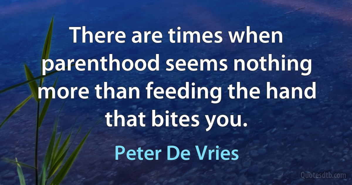 There are times when parenthood seems nothing more than feeding the hand that bites you. (Peter De Vries)