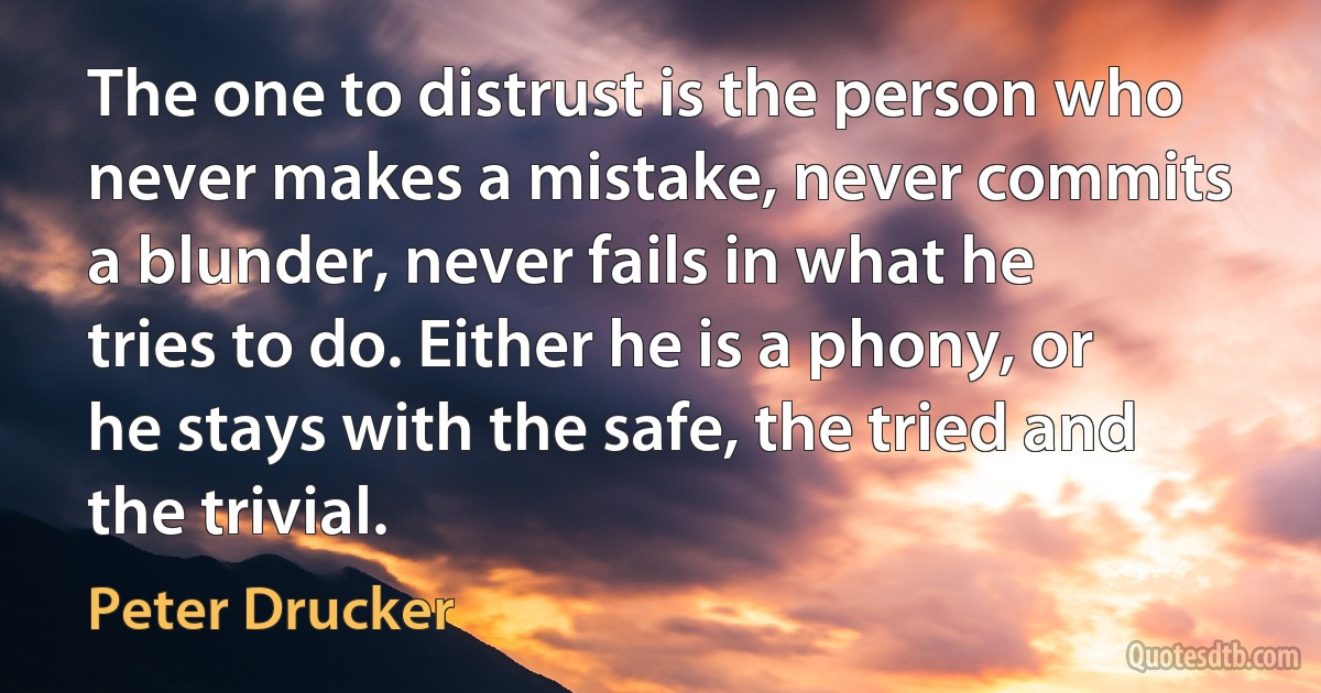 The one to distrust is the person who never makes a mistake, never commits a blunder, never fails in what he tries to do. Either he is a phony, or he stays with the safe, the tried and the trivial. (Peter Drucker)