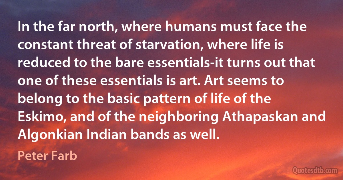 In the far north, where humans must face the constant threat of starvation, where life is reduced to the bare essentials-it turns out that one of these essentials is art. Art seems to belong to the basic pattern of life of the Eskimo, and of the neighboring Athapaskan and Algonkian Indian bands as well. (Peter Farb)