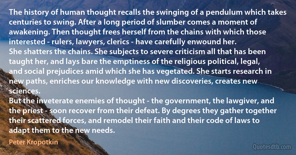 The history of human thought recalls the swinging of a pendulum which takes centuries to swing. After a long period of slumber comes a moment of awakening. Then thought frees herself from the chains with which those interested - rulers, lawyers, clerics - have carefully enwound her.
She shatters the chains. She subjects to severe criticism all that has been taught her, and lays bare the emptiness of the religious political, legal, and social prejudices amid which she has vegetated. She starts research in new paths, enriches our knowledge with new discoveries, creates new sciences.
But the inveterate enemies of thought - the government, the lawgiver, and the priest - soon recover from their defeat. By degrees they gather together their scattered forces, and remodel their faith and their code of laws to adapt them to the new needs. (Peter Kropotkin)