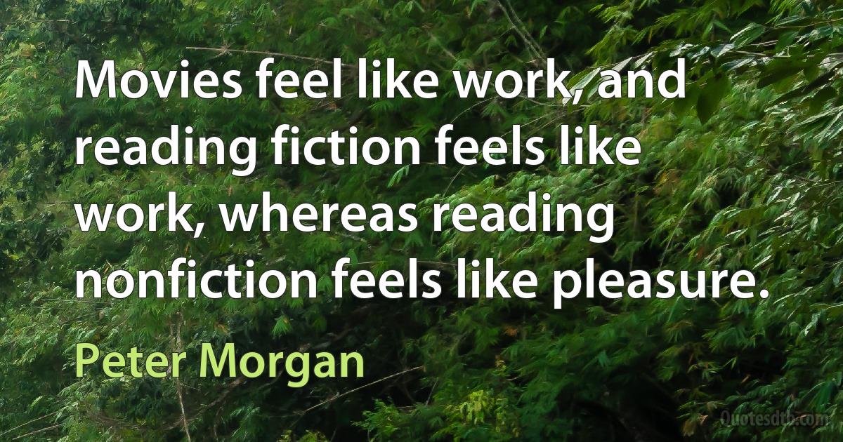 Movies feel like work, and reading fiction feels like work, whereas reading nonfiction feels like pleasure. (Peter Morgan)