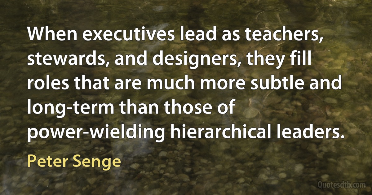 When executives lead as teachers, stewards, and designers, they fill roles that are much more subtle and long-term than those of power-wielding hierarchical leaders. (Peter Senge)