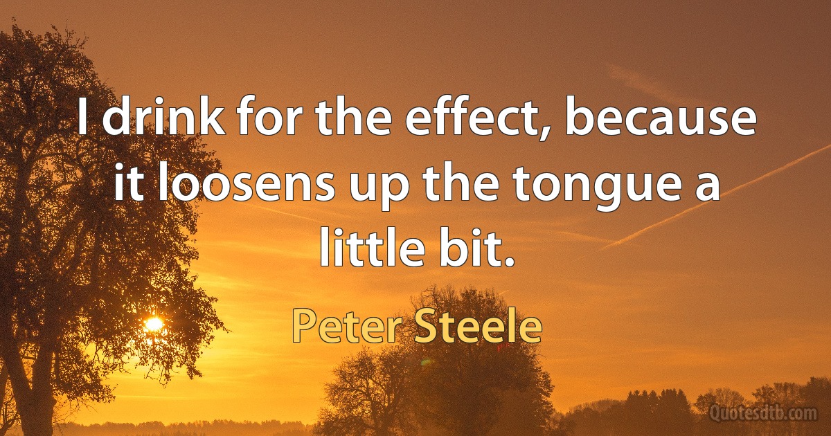 I drink for the effect, because it loosens up the tongue a little bit. (Peter Steele)