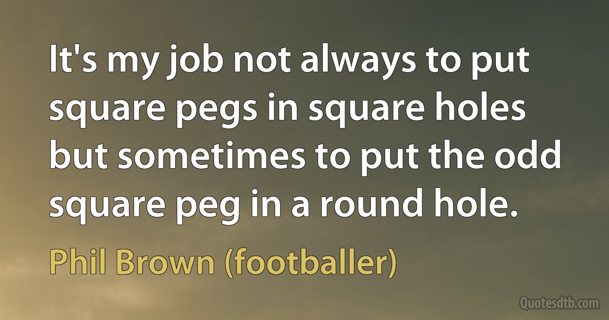 It's my job not always to put square pegs in square holes but sometimes to put the odd square peg in a round hole. (Phil Brown (footballer))