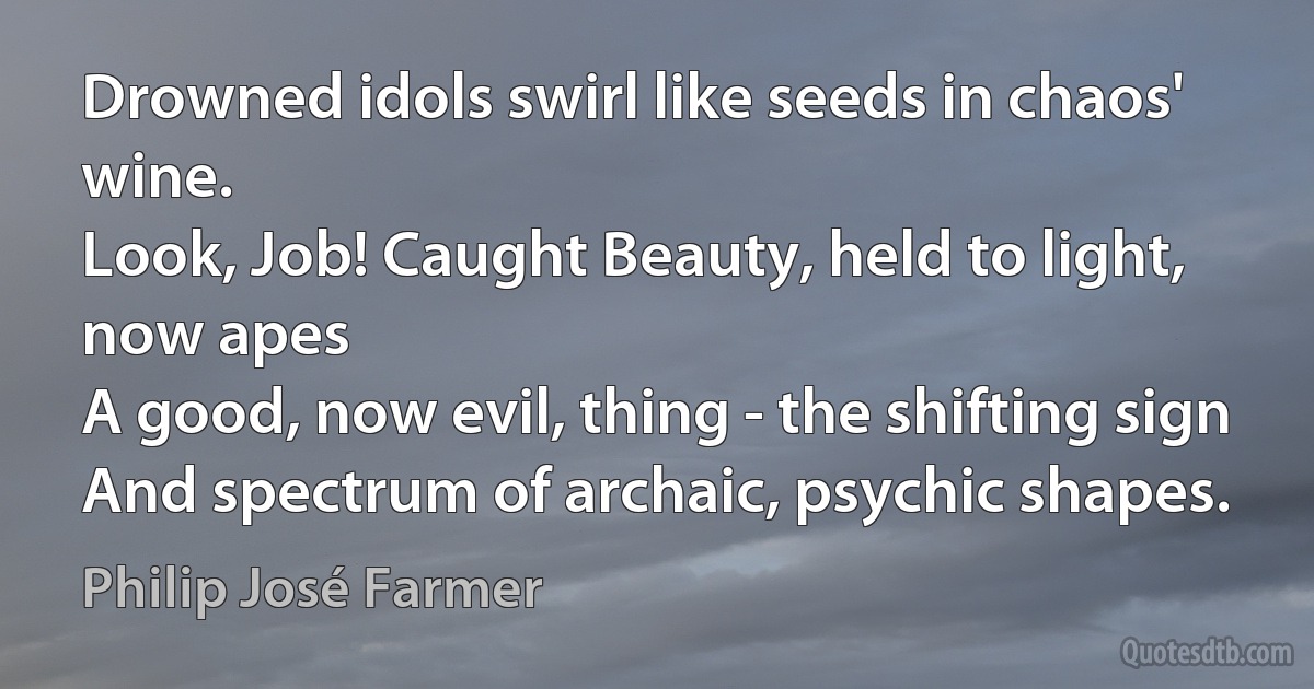 Drowned idols swirl like seeds in chaos' wine.
Look, Job! Caught Beauty, held to light, now apes
A good, now evil, thing - the shifting sign
And spectrum of archaic, psychic shapes. (Philip José Farmer)