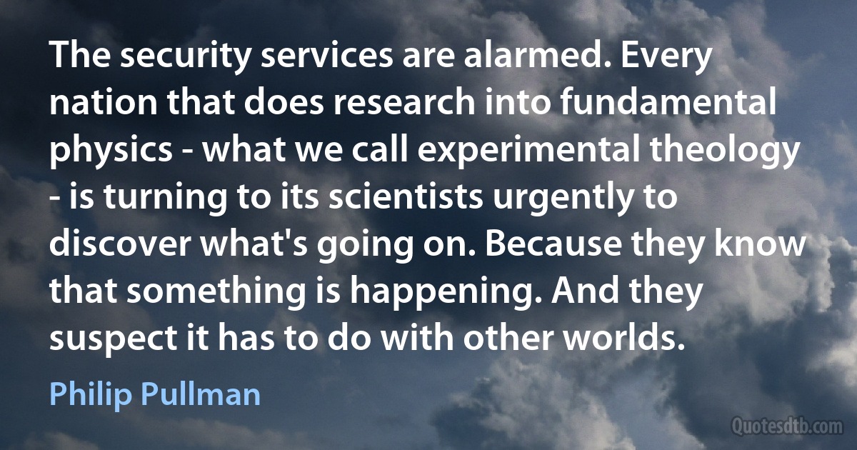 The security services are alarmed. Every nation that does research into fundamental physics - what we call experimental theology - is turning to its scientists urgently to discover what's going on. Because they know that something is happening. And they suspect it has to do with other worlds. (Philip Pullman)