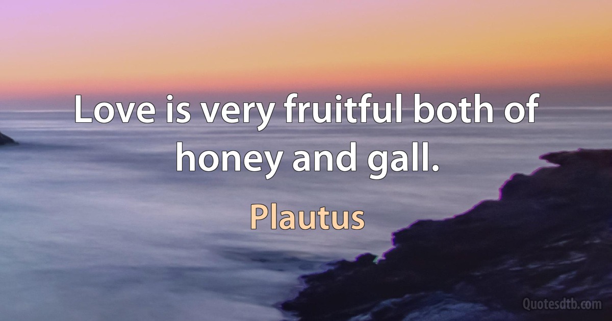 Love is very fruitful both of honey and gall. (Plautus)