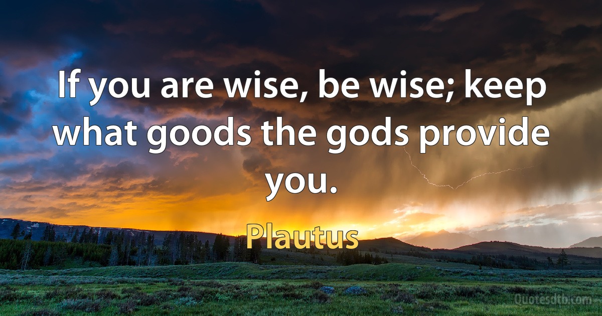 If you are wise, be wise; keep what goods the gods provide you. (Plautus)