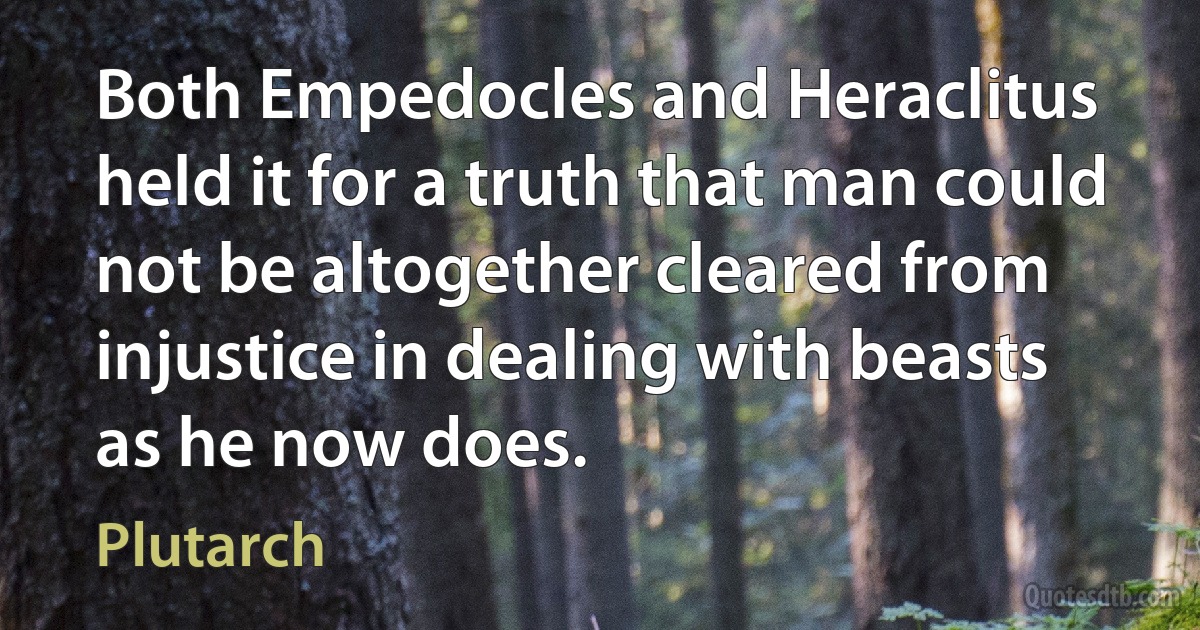 Both Empedocles and Heraclitus held it for a truth that man could not be altogether cleared from injustice in dealing with beasts as he now does. (Plutarch)