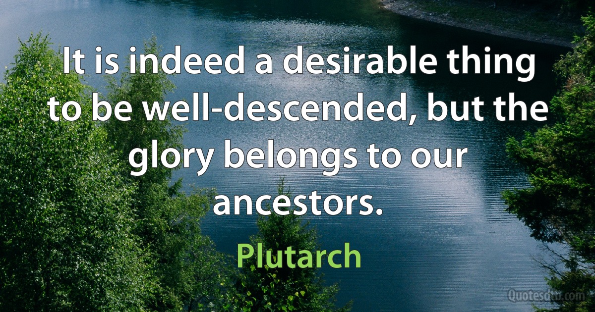 It is indeed a desirable thing to be well-descended, but the glory belongs to our ancestors. (Plutarch)