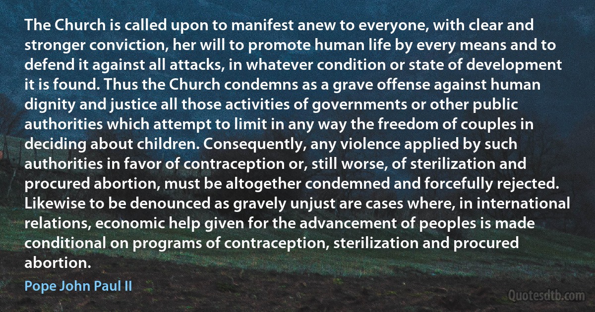 The Church is called upon to manifest anew to everyone, with clear and stronger conviction, her will to promote human life by every means and to defend it against all attacks, in whatever condition or state of development it is found. Thus the Church condemns as a grave offense against human dignity and justice all those activities of governments or other public authorities which attempt to limit in any way the freedom of couples in deciding about children. Consequently, any violence applied by such authorities in favor of contraception or, still worse, of sterilization and procured abortion, must be altogether condemned and forcefully rejected. Likewise to be denounced as gravely unjust are cases where, in international relations, economic help given for the advancement of peoples is made conditional on programs of contraception, sterilization and procured abortion. (Pope John Paul II)