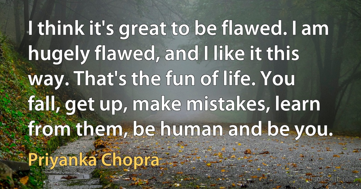 I think it's great to be flawed. I am hugely flawed, and I like it this way. That's the fun of life. You fall, get up, make mistakes, learn from them, be human and be you. (Priyanka Chopra)