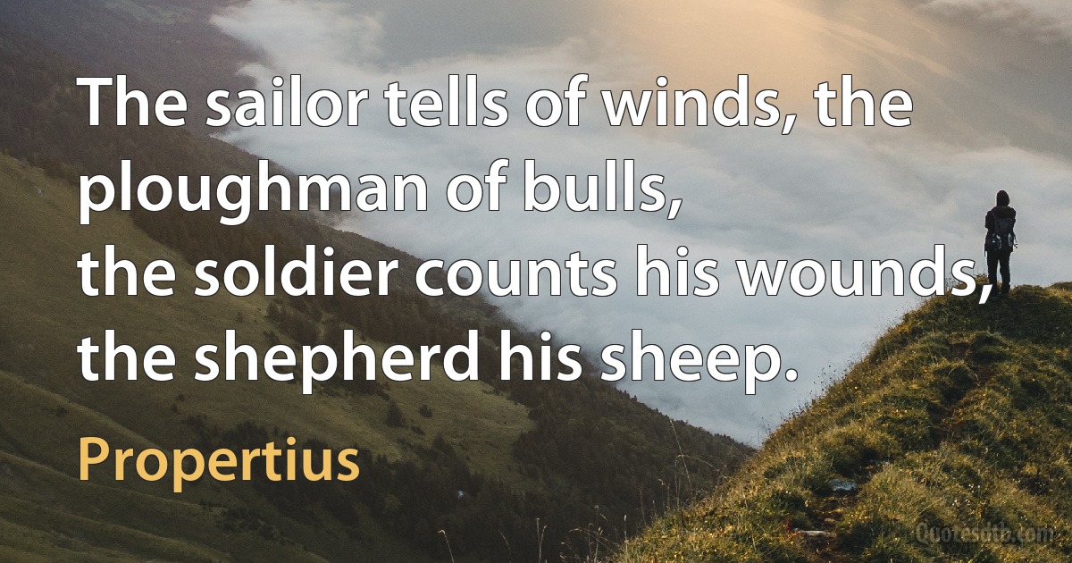 The sailor tells of winds, the ploughman of bulls,
the soldier counts his wounds, the shepherd his sheep. (Propertius)