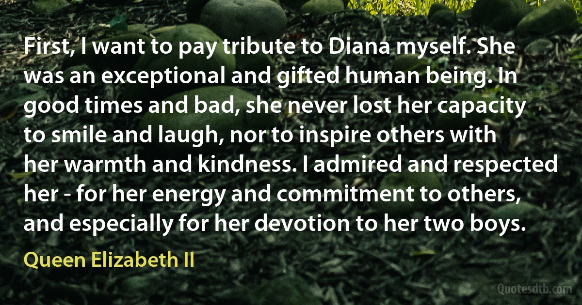 First, I want to pay tribute to Diana myself. She was an exceptional and gifted human being. In good times and bad, she never lost her capacity to smile and laugh, nor to inspire others with her warmth and kindness. I admired and respected her - for her energy and commitment to others, and especially for her devotion to her two boys. (Queen Elizabeth II)