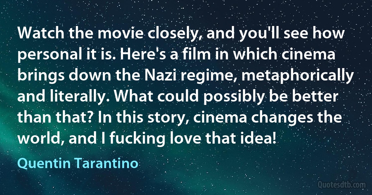 Watch the movie closely, and you'll see how personal it is. Here's a film in which cinema brings down the Nazi regime, metaphorically and literally. What could possibly be better than that? In this story, cinema changes the world, and I fucking love that idea! (Quentin Tarantino)