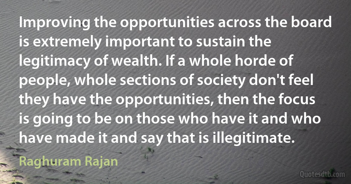 Improving the opportunities across the board is extremely important to sustain the legitimacy of wealth. If a whole horde of people, whole sections of society don't feel they have the opportunities, then the focus is going to be on those who have it and who have made it and say that is illegitimate. (Raghuram Rajan)