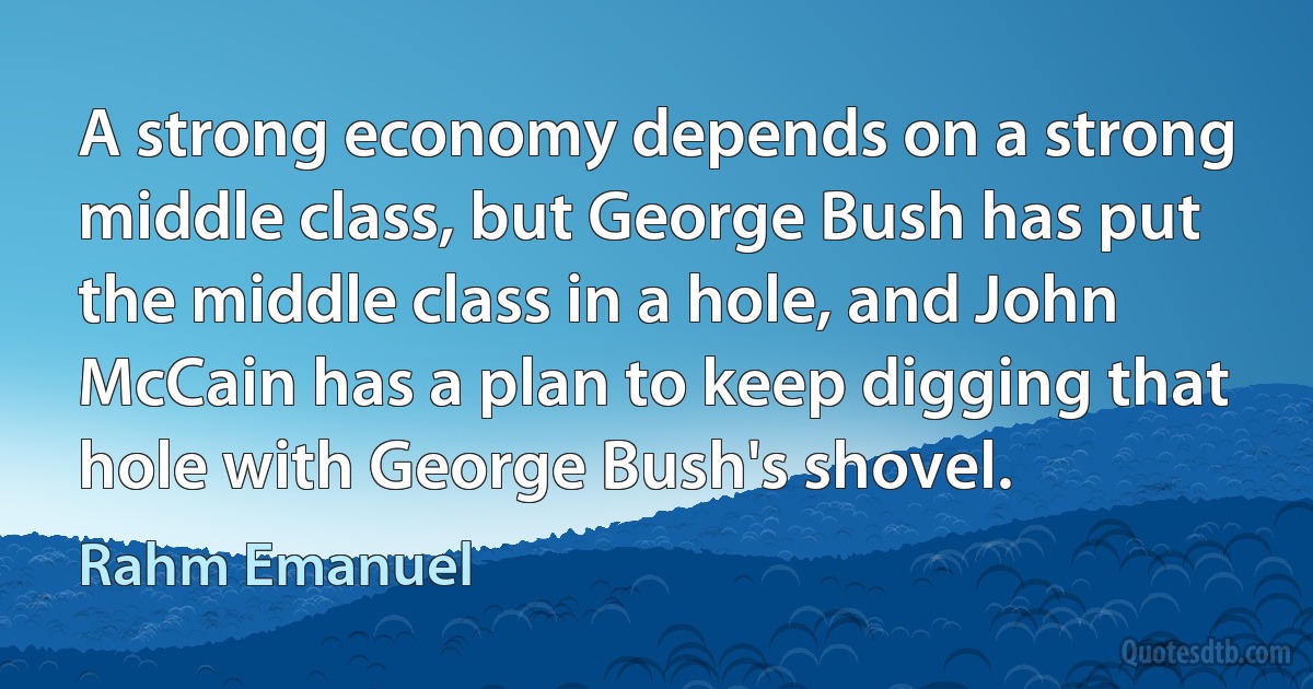 A strong economy depends on a strong middle class, but George Bush has put the middle class in a hole, and John McCain has a plan to keep digging that hole with George Bush's shovel. (Rahm Emanuel)