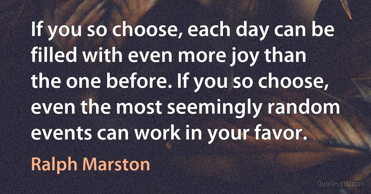 If you so choose, each day can be filled with even more joy than the one before. If you so choose, even the most seemingly random events can work in your favor. (Ralph Marston)