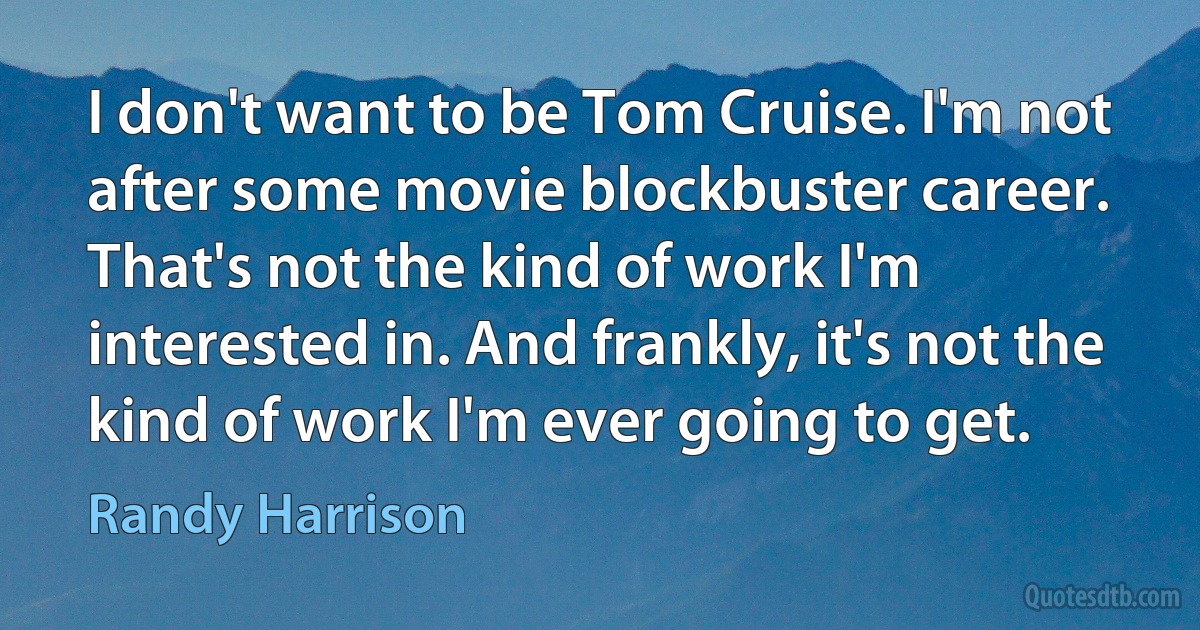 I don't want to be Tom Cruise. I'm not after some movie blockbuster career. That's not the kind of work I'm interested in. And frankly, it's not the kind of work I'm ever going to get. (Randy Harrison)