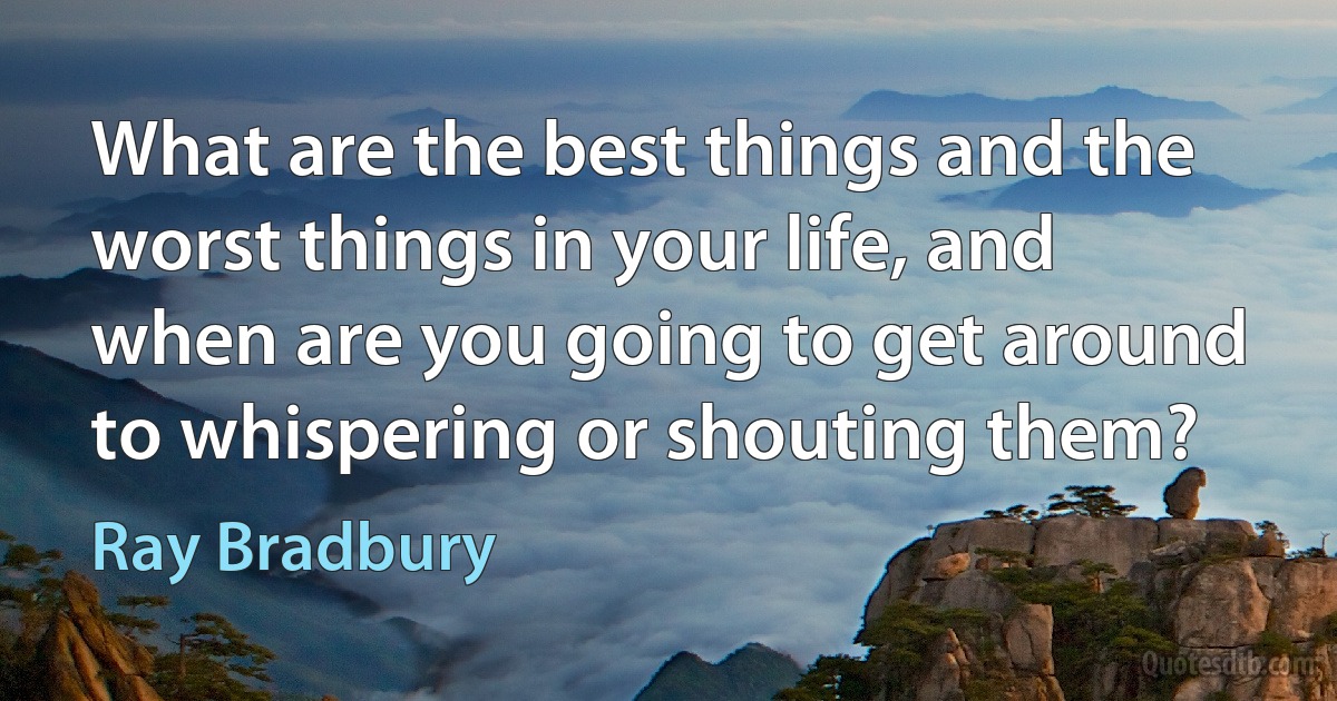 What are the best things and the worst things in your life, and when are you going to get around to whispering or shouting them? (Ray Bradbury)