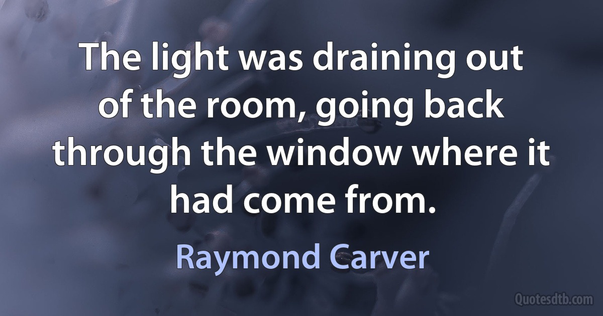 The light was draining out of the room, going back through the window where it had come from. (Raymond Carver)