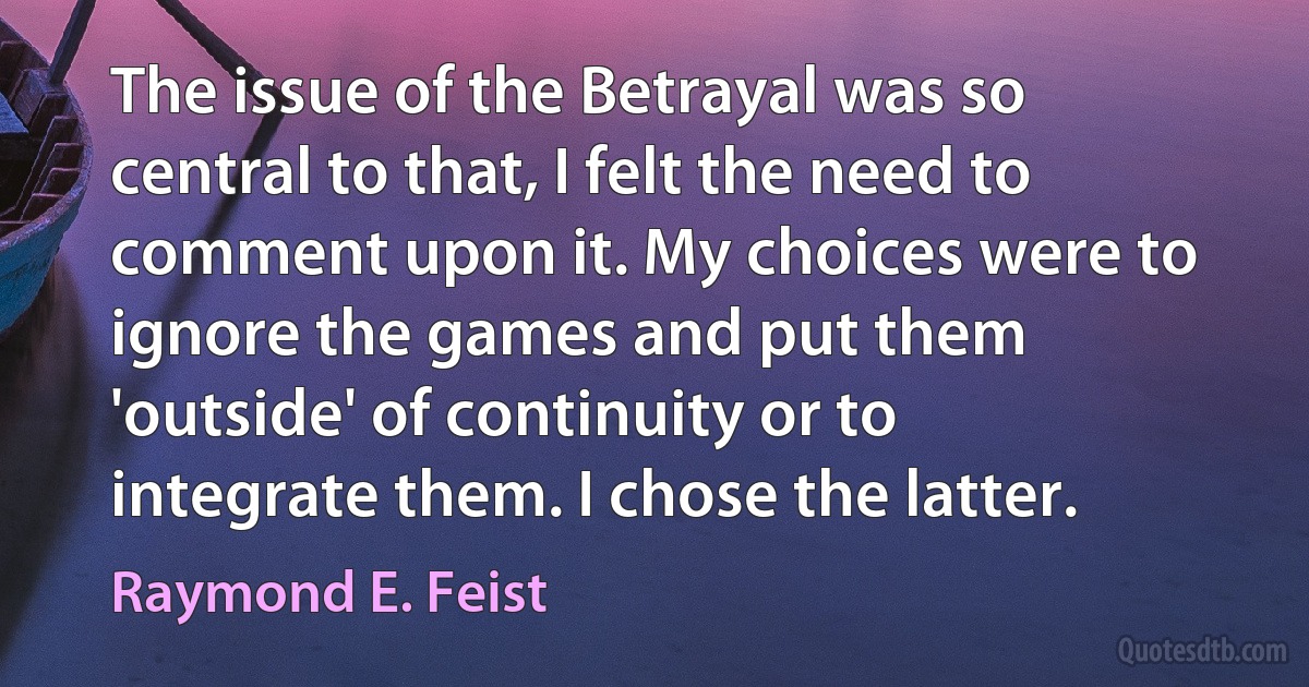 The issue of the Betrayal was so central to that, I felt the need to comment upon it. My choices were to ignore the games and put them 'outside' of continuity or to integrate them. I chose the latter. (Raymond E. Feist)