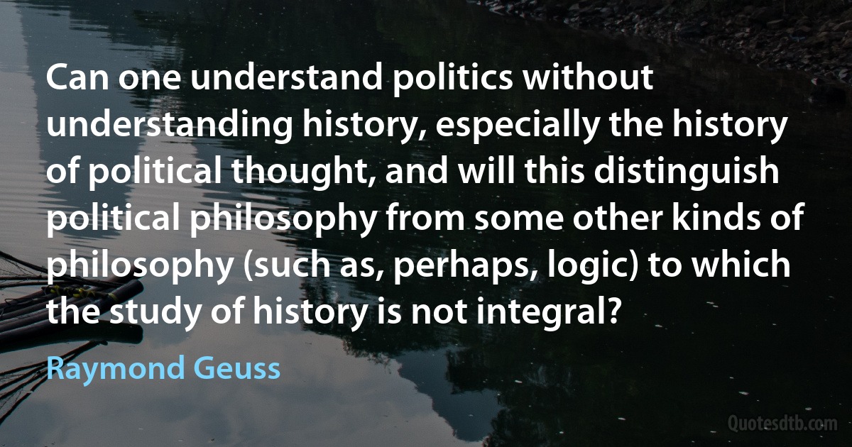 Can one understand politics without understanding history, especially the history of political thought, and will this distinguish political philosophy from some other kinds of philosophy (such as, perhaps, logic) to which the study of history is not integral? (Raymond Geuss)