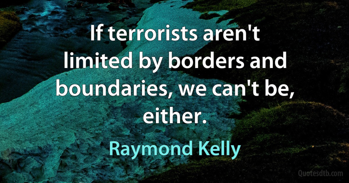 If terrorists aren't limited by borders and boundaries, we can't be, either. (Raymond Kelly)