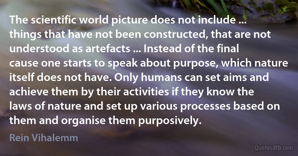 The scientific world picture does not include ... things that have not been constructed, that are not understood as artefacts ... Instead of the final cause one starts to speak about purpose, which nature itself does not have. Only humans can set aims and achieve them by their activities if they know the laws of nature and set up various processes based on them and organise them purposively. (Rein Vihalemm)