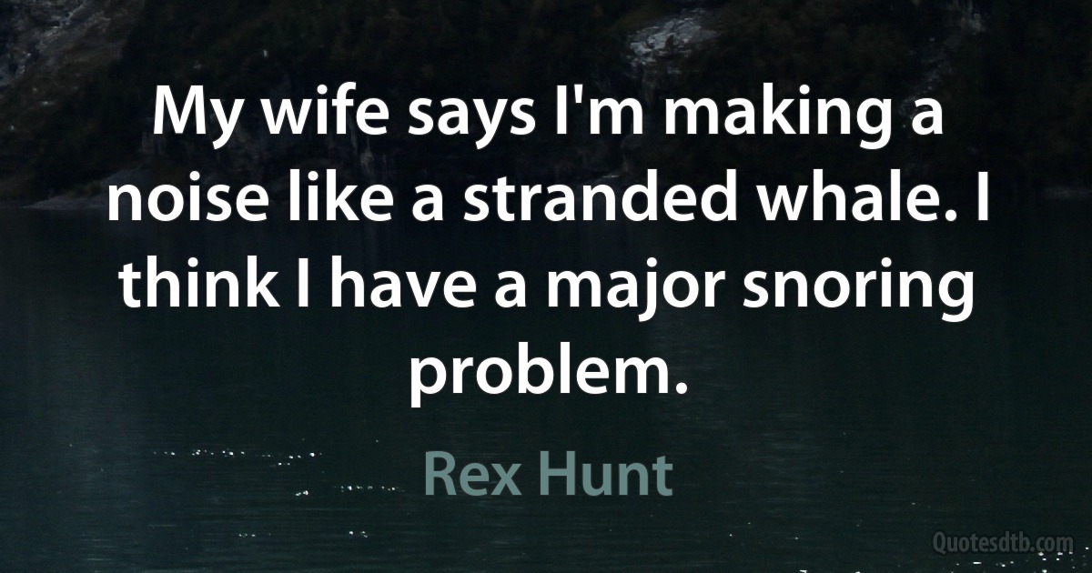 My wife says I'm making a noise like a stranded whale. I think I have a major snoring problem. (Rex Hunt)