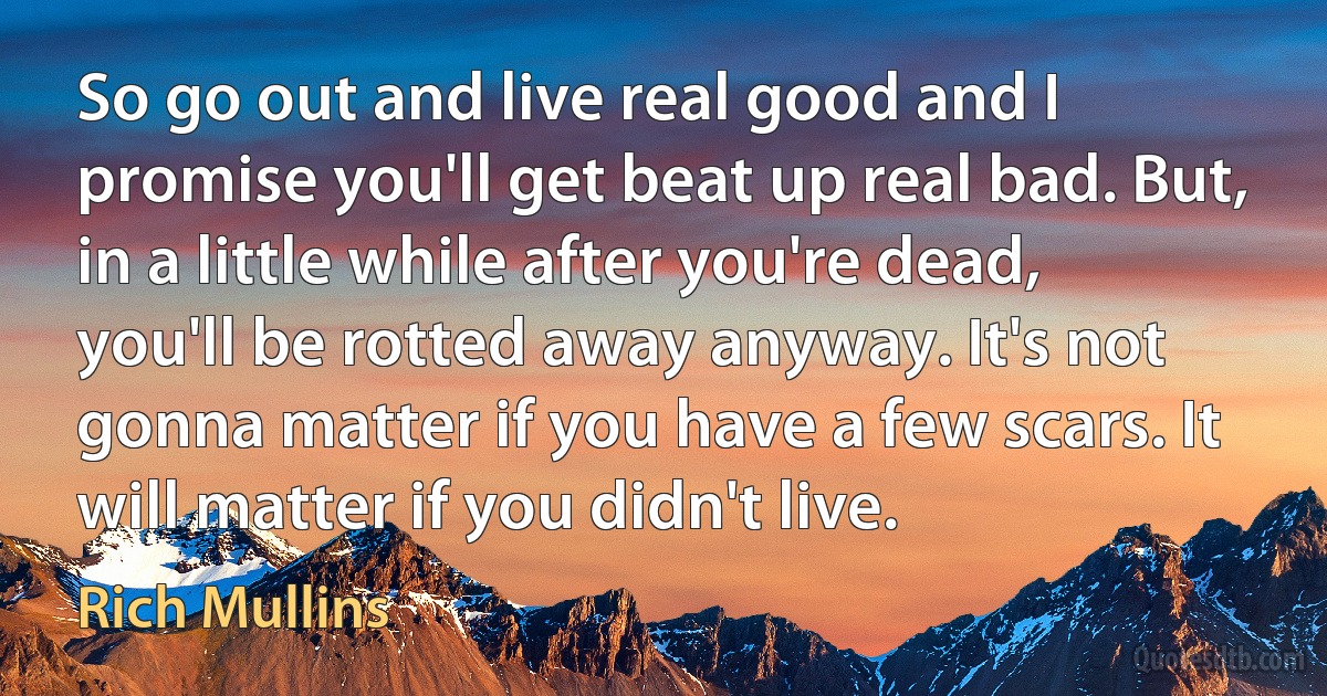 So go out and live real good and I promise you'll get beat up real bad. But, in a little while after you're dead, you'll be rotted away anyway. It's not gonna matter if you have a few scars. It will matter if you didn't live. (Rich Mullins)