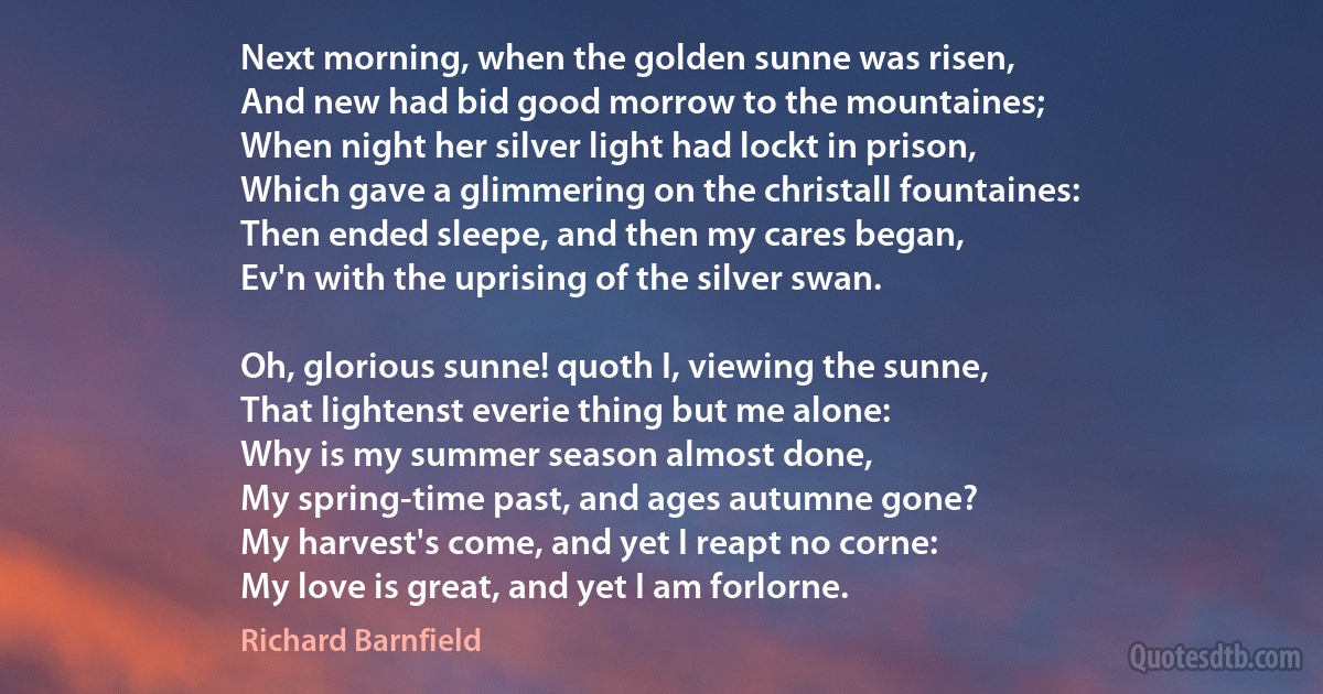 Next morning, when the golden sunne was risen,
And new had bid good morrow to the mountaines;
When night her silver light had lockt in prison,
Which gave a glimmering on the christall fountaines:
Then ended sleepe, and then my cares began,
Ev'n with the uprising of the silver swan.

Oh, glorious sunne! quoth I, viewing the sunne,
That lightenst everie thing but me alone:
Why is my summer season almost done,
My spring-time past, and ages autumne gone?
My harvest's come, and yet I reapt no corne:
My love is great, and yet I am forlorne. (Richard Barnfield)