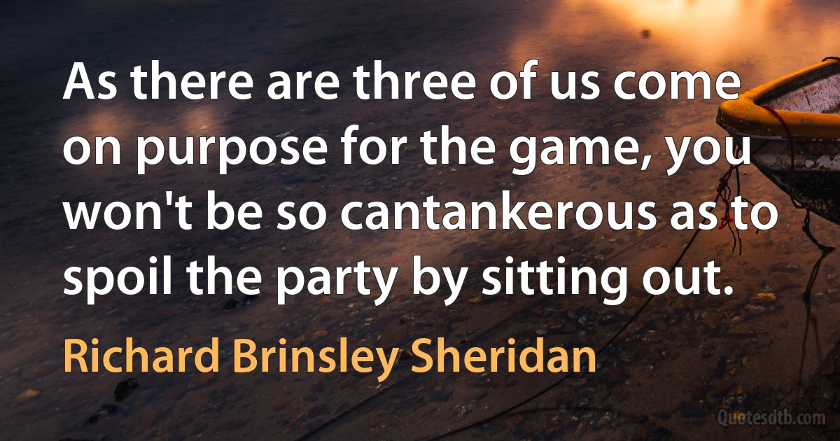 As there are three of us come on purpose for the game, you won't be so cantankerous as to spoil the party by sitting out. (Richard Brinsley Sheridan)