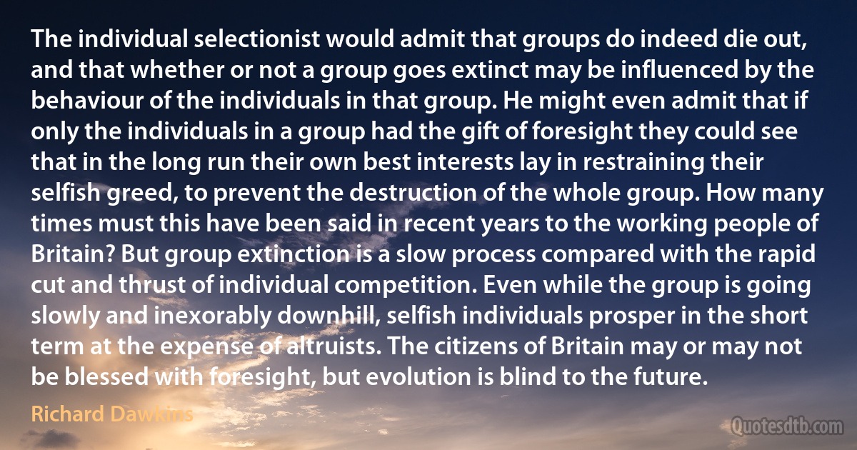 The individual selectionist would admit that groups do indeed die out, and that whether or not a group goes extinct may be influenced by the behaviour of the individuals in that group. He might even admit that if only the individuals in a group had the gift of foresight they could see that in the long run their own best interests lay in restraining their selfish greed, to prevent the destruction of the whole group. How many times must this have been said in recent years to the working people of Britain? But group extinction is a slow process compared with the rapid cut and thrust of individual competition. Even while the group is going slowly and inexorably downhill, selfish individuals prosper in the short term at the expense of altruists. The citizens of Britain may or may not be blessed with foresight, but evolution is blind to the future. (Richard Dawkins)