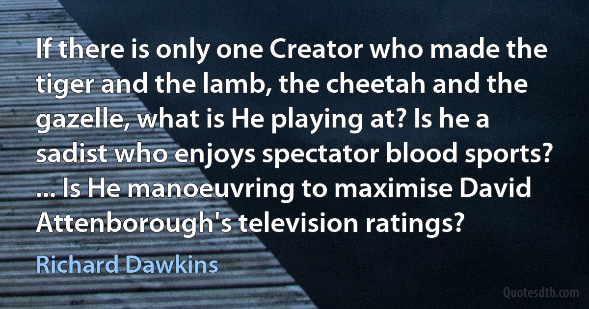 If there is only one Creator who made the tiger and the lamb, the cheetah and the gazelle, what is He playing at? Is he a sadist who enjoys spectator blood sports? ... Is He manoeuvring to maximise David Attenborough's television ratings? (Richard Dawkins)